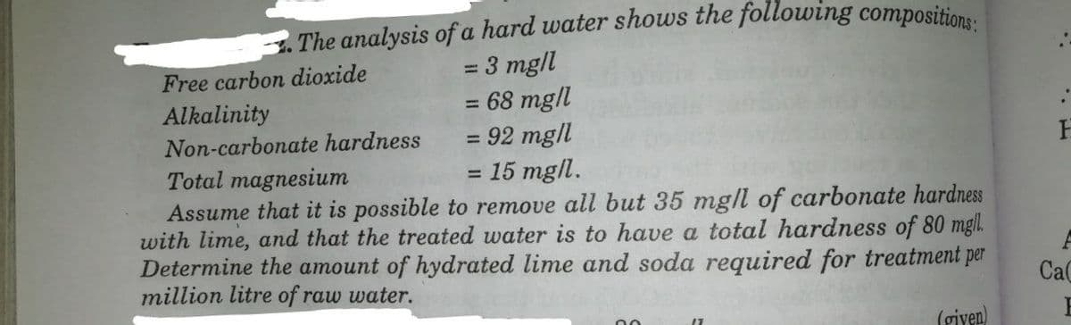 The analysis ofa hard water shows the following compositions:
:3 mgll
=68 mg/l
= 92 mg/l
15 mgl.
Assume that it is possible to remove all but 35 mg/l of carbonate hardness
with lime, and that the treated water is to have a total hardness of 80 mgl.
Determine the amount of hydrated lime and soda required for treatment per
Free carbon dioxide
Alkalinity
Non-carbonate hardness
%3D
Total magnesium
million litre of raw water.
Ca
(giyen)
