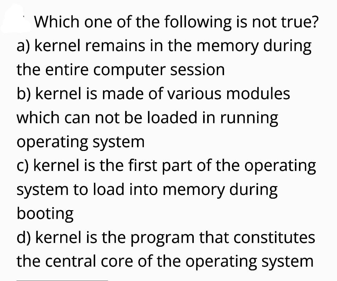 Which one of the following is not true?
a) kernel remains in the memory during
the entire computer session
b) kernel is made of various modules
which can not be loaded in running
operating system
c) kernel is the first part of the operating
system to load into memory during
booting
d) kernel is the program that constitutes
the central core of the operating system
