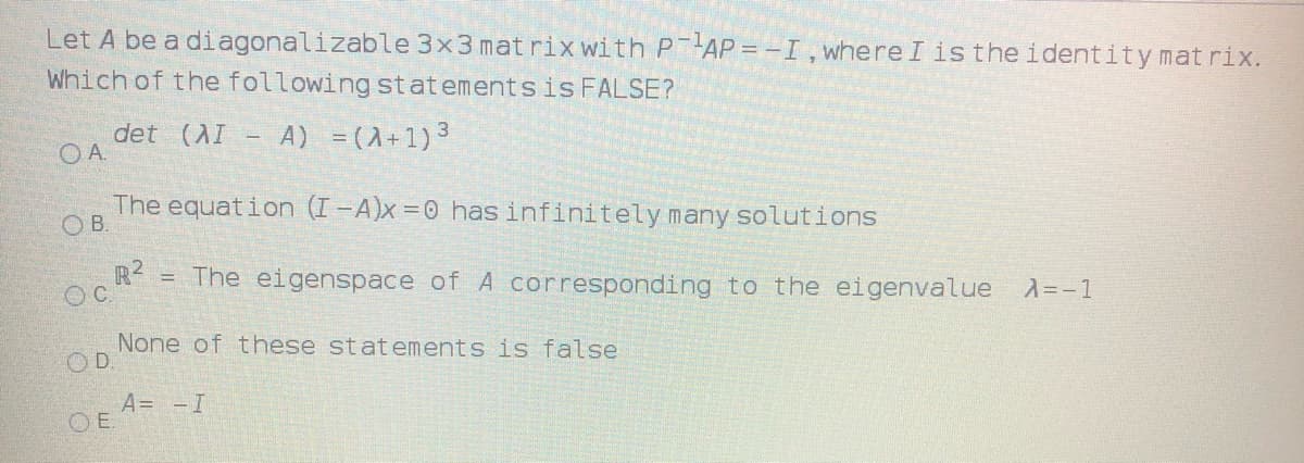 Let A be a diagonalizable 3x3 mat rix with P AP = -I,whereI is the identity mat rix.
Which of the following statementsis FALSE?
det (AI - A) =(A+1)3
OA.
The equat ion (I-A)x =0 has infinitely many solutions
OB.
R?
= The eigenspace of A corresponding to the eigenvalue
OC.
A=-1
None of these statements is false
OD.
A= -I
OE.
