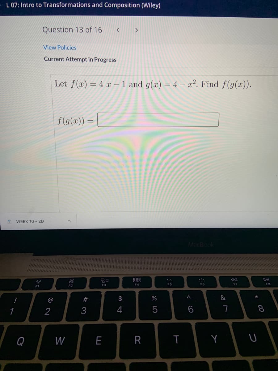 L 07: Intro to Transformations and Composition (Wiley)
Question 13 of 16
View Policies
Current Attempt in Progress
Let f(x) = 4 x – 1 and g(x) = 4 – x². Find f(g(x)).
f(g(x)) =
WEEK 10 - 2D
MacBook
80
DII
F4
F5
F6
F7
F8
F1
F2
F3
@
#3
$
%
&
*
2
3
4
7
8
Q
W
E
Y
< cO

