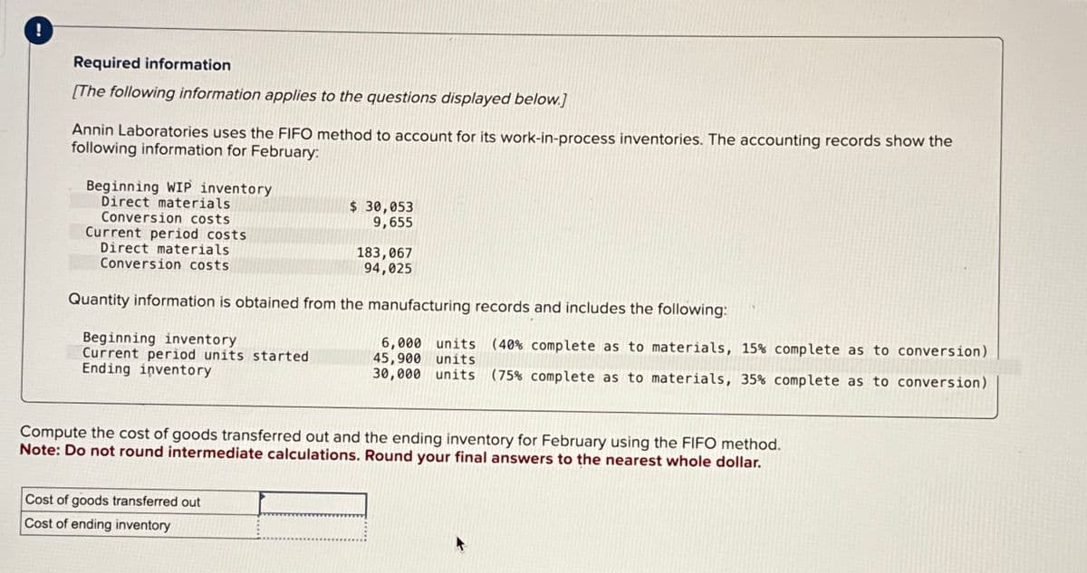 Required information
[The following information applies to the questions displayed below.]
Annin Laboratories uses the FIFO method to account for its work-in-process inventories. The accounting records show the
following information for February:
Beginning WIP inventory
Direct materials
Conversion costs
Current period costs
Direct materials
Conversion costs
Beginning inventory
Current period units started
Ending inventory
$ 30,053
9,655
Quantity information is obtained from the manufacturing records and includes the following:
183,067
94,025
Cost of goods transferred out
Cost of ending inventory
6,000 units (40% complete as to materials, 15% complete as to conversion)
45,900 units
30,000 units (75% complete as to materials, 35% complete as to conversion)
Compute the cost of goods transferred out and the ending inventory for February using the FIFO method.
Note: Do not round intermediate calculations. Round your final answers to the nearest whole dollar.