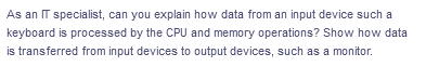 As an IT specialist, can you explain how data from an input device such a
keyboard is processed by the CPU and memory operations? Show how data
is transferred from input devices to output devices, such as a monitor.