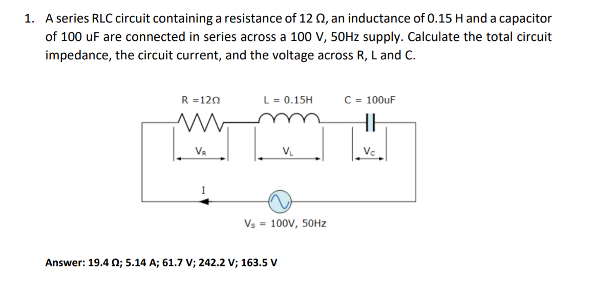 1. A series RLC circuit containing a resistance of 12 Q, an inductance of 0.15 H and a capacitor
of 100 uF are connected in series across a 100 V, 50HZ supply. Calculate the total circuit
impedance, the circuit current, and the voltage across R, L and C.
R =120
L = 0.15H
C = 100uF
HH
VR
V.
Vc
I
Vs = 100V, 50HZ
Answer: 19.4 N; 5.14 A; 61.7 V; 242.2 V; 163.5 V
