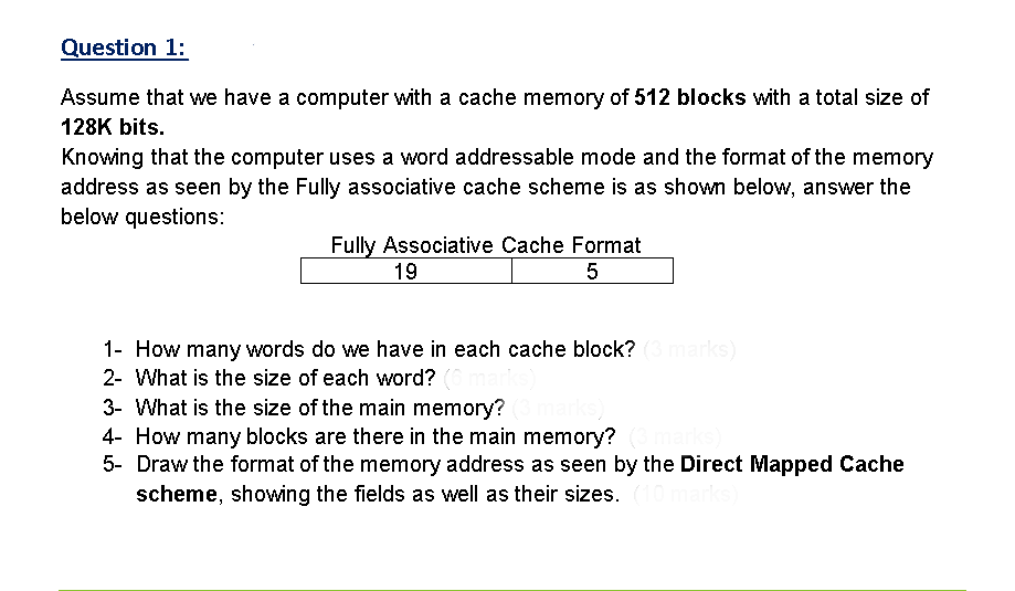 Question 1:
Assume that we have a computer with a cache memory of 512 blocks with a total size of
128K bits.
Knowing that the computer uses a word addressable mode and the format of the memory
address as seen by the Fully associative cache scheme is as shown below, answer the
below questions:
Fully Associative Cache Format
19
1- How many words do we have in each cache block? (3marks)
2- What is the size of each word?
3- What is the size of the main memory?
4- How many blocks are there in the main memory?
5- Draw the format of the memory address as seen by the Direct Mapped Cache
scheme, showing the fields as well as their sizes.
