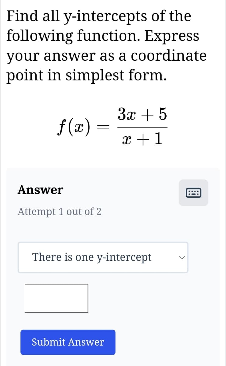 Find all y-intercepts of the
following function. Express
your answer as a coordinate
point in simplest form.
f(x)
=
Answer
Attempt 1 out of 2
3x + 5
x + 1
There is one y-intercept
Submit Answer