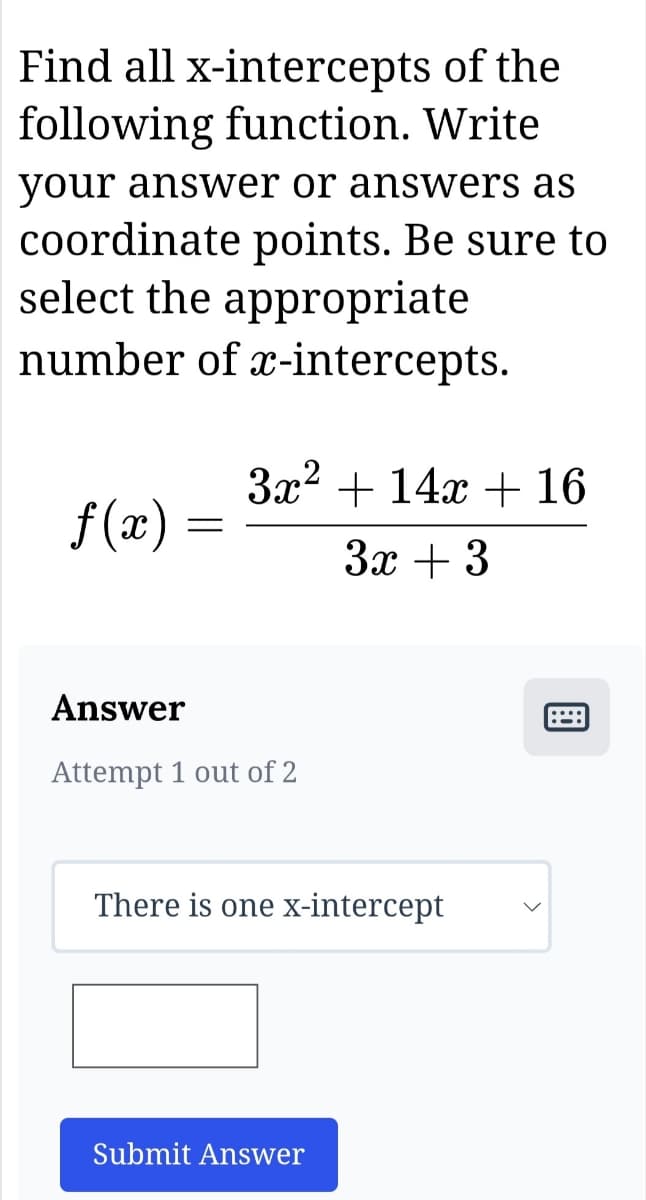 Find all x-intercepts of the
following function. Write
your answer or answers as
coordinate points. Be sure to
select the appropriate
number of x-intercepts.
f(x)
=
3x² + 14x + 16
3x + 3
Answer
Attempt 1 out of 2
There is one x-intercept
Submit Answer