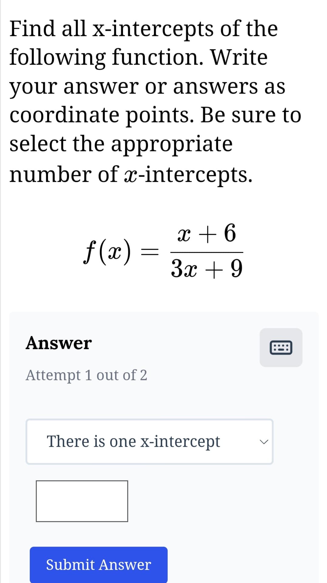 Find all x-intercepts of the
following function. Write
your answer or answers as
coordinate points. Be sure to
select the appropriate
number of x-intercepts.
f(x)
Answer
Attempt 1 out of 2
x + 6
3x +9
There is one x-intercept
Submit Answer