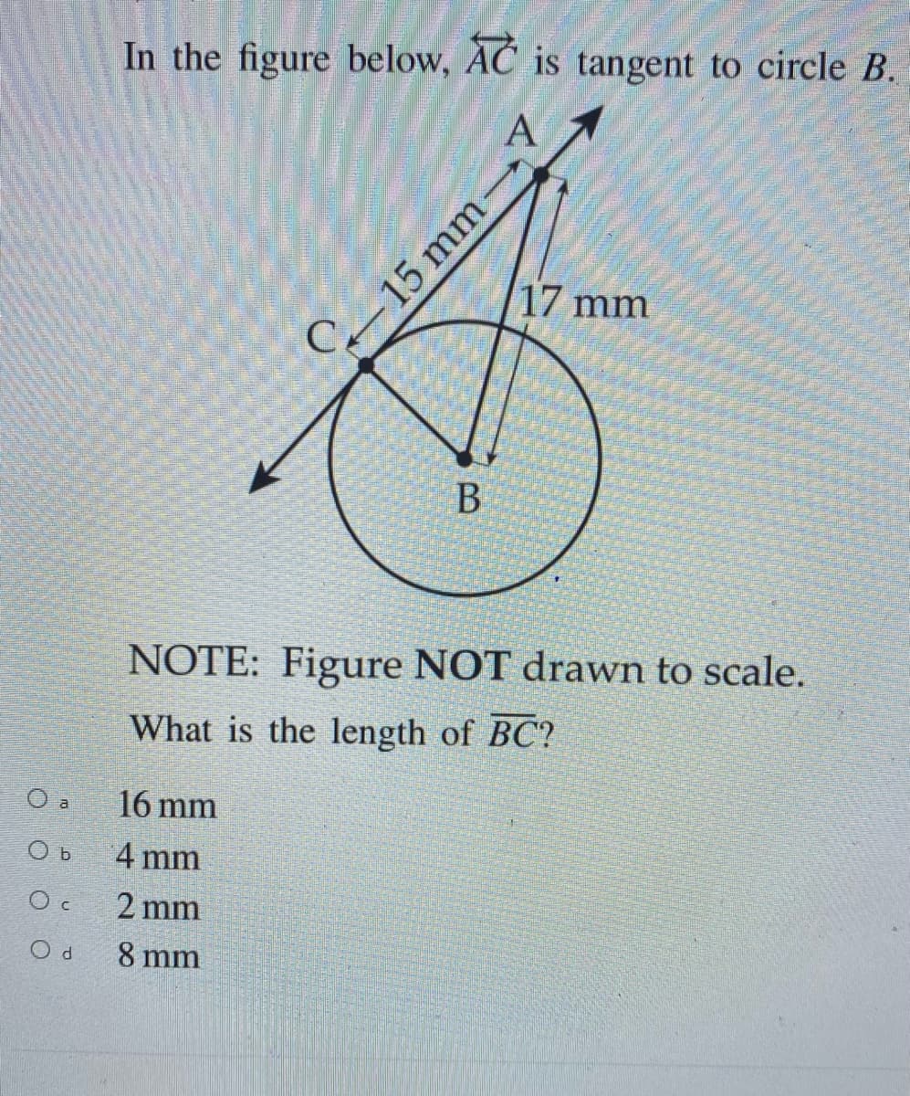 O a
Ob
Oc
Od
In the figure below, AC is tangent to circle B.
A
C
16 mm
4 mm
2 mm
8 mm
B
-15 mm-
17 mm
NOTE: Figure NOT drawn to scale.
What is the length of BC?