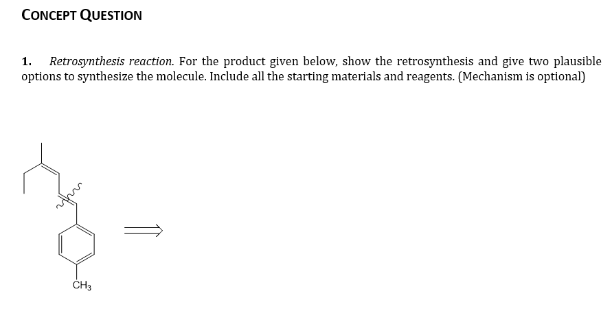 CONCEPT QUESTION
1.
Retrosynthesis reaction. For the product given below, show the retrosynthesis and give two plausible
options to synthesize the molecule. Include all the starting materials and reagents. (Mechanism is optional)
CH3