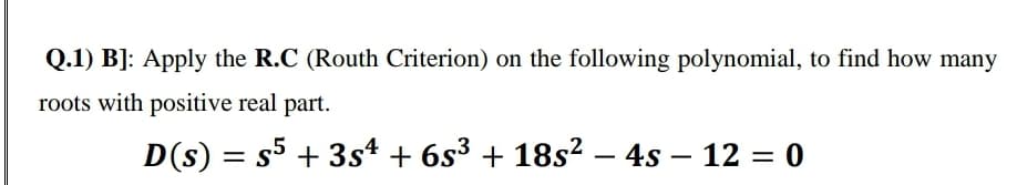 Q.1) B]: Apply the R.C (Routh Criterion) on the following polynomial, to find how many
roots with positive real part.
D(s) = s5 + 3s4 + 6s³ + 18s² – 4s – 12 = 0
-
