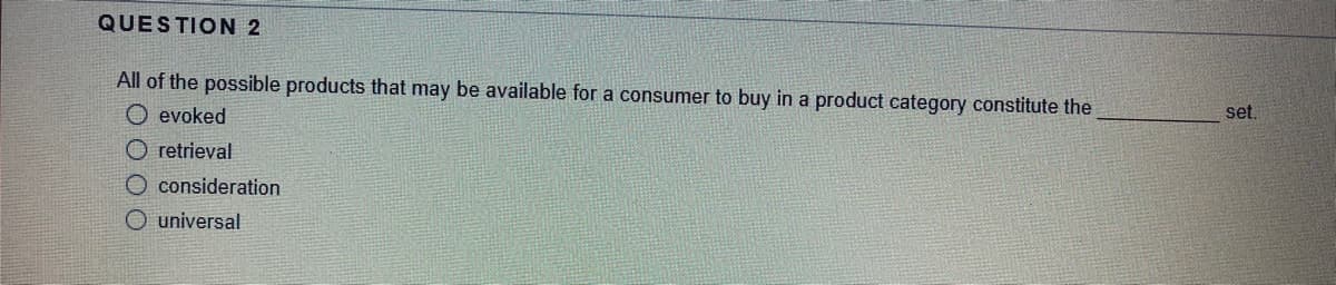 QUESTION 2
All of the possible products that may be available for a consumer to buy in a product category constitute the
O evoked
set.
O retrieval
O consideration
O universal
