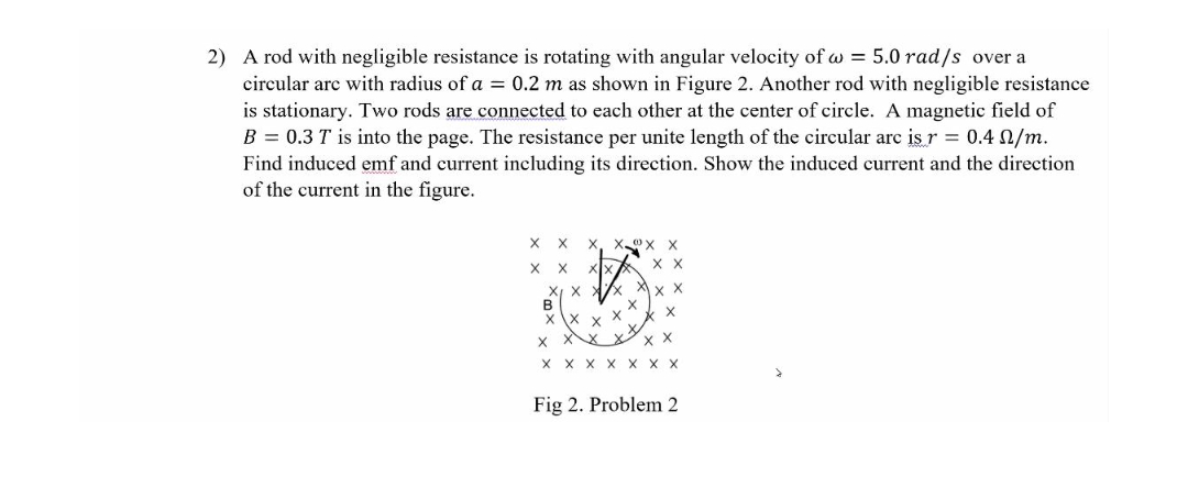2) A rod with negligible resistance is rotating with angular velocity of a = 5.0 rad/s over a
circular are with radius of a = 0.2 m as shown in Figure 2. Another rod with negligible resistance
is stationary. Two rods are connected to each other at the center of circle. A magnetic field of
B = 0.3 T is into the page. The resistance per unite length of the circular arc is r = 0.4 N/m.
Find induced emf and current including its direction. Show the induced current and the direction
of the current in the figure.
X
X
X X
X
X
B
x \x x
X-X
X
X X X X
X
X X
X
X X X
Fig 2. Problem 2