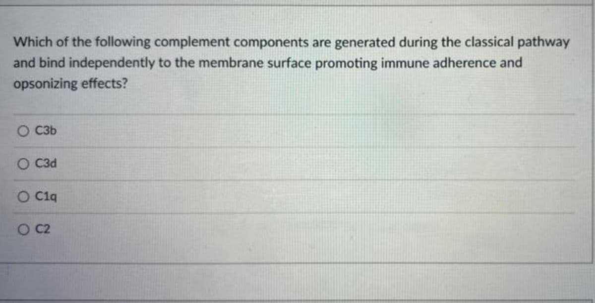 Which of the following complement components are generated during the classical pathway
and bind independently to the membrane surface promoting immune adherence and
opsonizing effects?
C3b
O C3d
O C1q
O C2