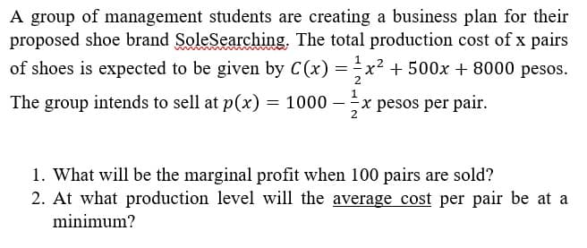 A group of management students are creating a business plan for their
proposed shoe brand SoleSearching. The total production cost of x pairs
of shoes is expected to be given by C(x) = x² + 500x + 8000 pesos.
The group intends to sell at p(x) = 1000- x pesos per pair.
1
2
1
2
1. What will be the marginal profit when 100 pairs are sold?
2. At what production level will the average cost per pair be at a
minimum?