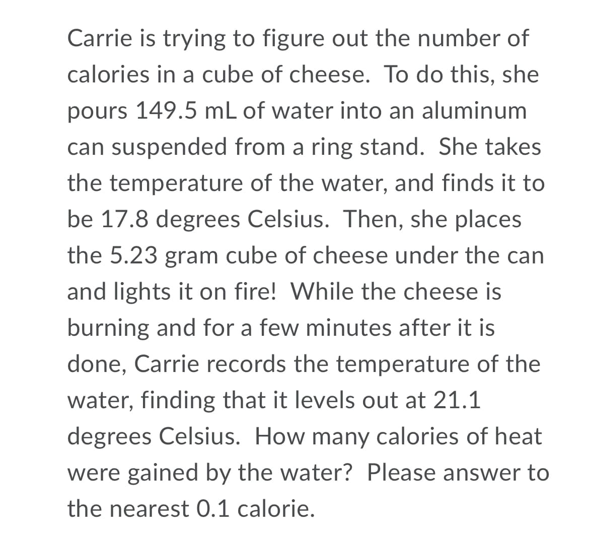 Carrie is trying to figure out the number of
calories in a cube of cheese. To do this, she
pours 149.5 mL of water into an aluminum
can suspended from a ring stand. She takes
the temperature of the water, and finds it to
be 17.8 degrees Celsius. Then, she places
the 5.23 gram cube of cheese under the can
and lights it on fire! While the cheese is
burning and for a few minutes after it is
done, Carrie records the temperature of the
water, finding that it levels out at 21.1
degrees Celsius. How many calories of heat
were gained by the water? Please answer to
the nearest 0.1 calorie.
