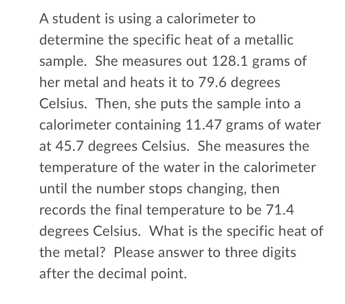 A student is using a calorimeter to
determine the specific heat of a metallic
sample. She measures out 128.1 grams of
her metal and heats it to 79.6 degrees
Celsius. Then, she puts the sample into a
calorimeter containing 11.47 grams of water
at 45.7 degrees Celsius. She measures the
temperature of the water in the calorimeter
until the number stops changing, then
records the final temperature to be 71.4
degrees Celsius. What is the specific heat of
the metal? Please answer to three digits
after the decimal point.
