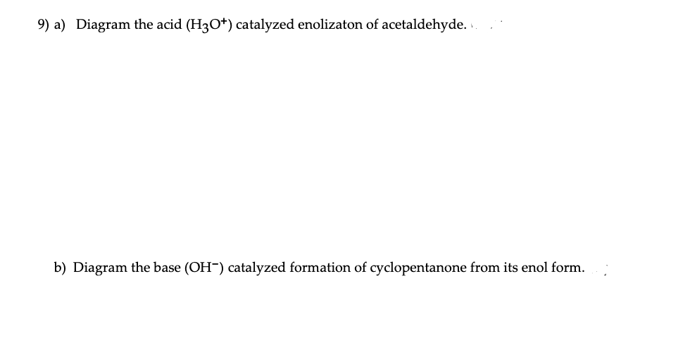 9) a) Diagram the acid (H3O+) catalyzed enolizaton of acetaldehyde. .
b) Diagram the base (OH-) catalyzed formation of cyclopentanone from its enol form.
