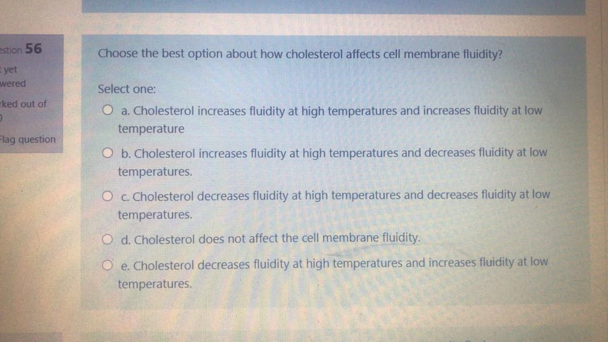 estion 56
Choose the best option about how cholesterol affects cell membrane fluidity?
E yet
wered
Select one:
rked out of
O a. Cholesterol increases fluidity at high temperatures and increases fluidity at low
temperature
Flag question
O b. Cholesterol increases fluidity at high temperatures and decreases fluidity at low
temperatures.
O c. Cholesterol decreases fluidity at high temperatures and decreases fluidity at low
temperatures.
O d. Cholesterol does not affect the cell membrane fluidity.
O e. Cholesterol decreases fluidity at high temperatures and increases fluidity at low
temperatures.
