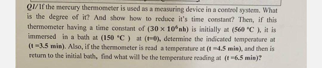 Q1/If the mercury thermometer is used as a measuring device in a control system. What
is the degree of it? And show how to reduce it's time constant? Then, if this
thermometer having a time constant of (30 x 106nh) is initially at (560 °C), it is
immersed in a bath at (150 °C) at (t=0), determine the indicated temperature at
(t=3.5 min). Also, if the thermometer is read a temperature at (t =4.5 min), and then is
return to the initial bath, find what will be the temperature reading at (t =6.5 min)?