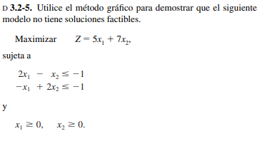 D 3.2-5. Utilice el método gráfico para demostrar que el siguiente
modelo no tiene soluciones factibles.
Маximizar
Z = 5x, + 7x,.
sujeta a
2x1
-XI + 2x2 s -1
y
x, 2 0, x, 2 0.
Xz = 0.
