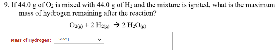 9. If 44.0 g of O2 is mixed with 44.0 g of H2 and the mixture is ignited, what is the maximum
mass of hydrogen remaining after the reaction?
Oz(2) + 2 H2(g) →> 2 H2O(g)
Mass of Hydrogen: I Select )
