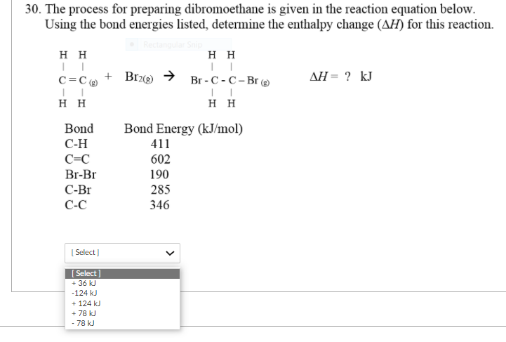 30. The process for preparing dibromoethane is given in the reaction equation below.
Using the bond energies listed, determine the enthalpy change (AH) for this reaction.
H H
нн
+ Brz(2)
Br-С - С-Br e
AH = ? kJ
c=C@
нн
нн
Bond
Bond Energy (kJ/mol)
С-Н
411
C=C
602
Br-Br
190
С-Br
285
C-C
346
| Select )
[ Select
+ 36 kJ
-124 kJ
+ 124 kJ
+ 78 kJ
- 78 kJ
