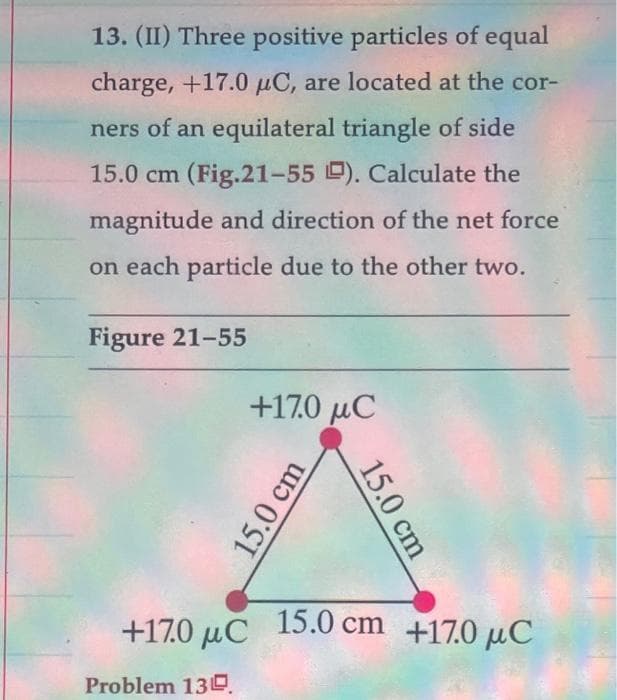 13. (II) Three positive particles of equal
charge, +17.0 μC, are located at the cor-
ners of an equilateral triangle of side
15.0 cm (Fig.21-55 ). Calculate the
magnitude and direction of the net force
on each particle due to the other two.
Figure 21-55
+170 μC
15.0 cm
15.0 cm
+170 μC 15.0 cm +170 μC
Problem 130.