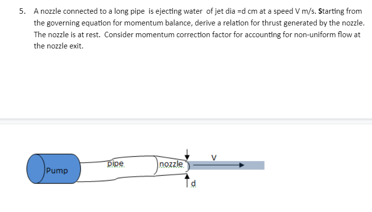 5. A nozzle connected to a long pipe is ejecting water of jet dia =d cm at a speed V m/s. Starting from
the governing equation for momentum balance, derive a relation for thrust generated by the nozzle.
The nozzle is at rest. Consider momentum correction factor for accounting for non-uniform flow at
the nozzle exit.
Pump
pipe
nozzle
Td