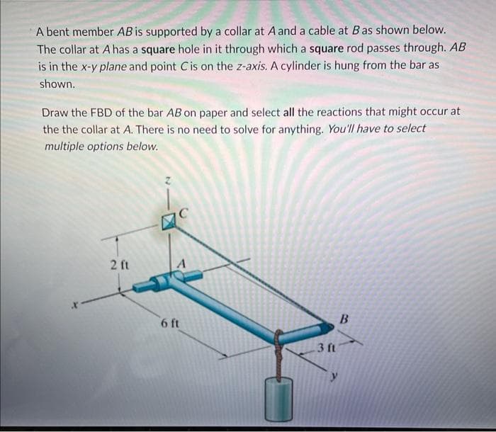 A bent member AB is supported by a collar at A and a cable at B as shown below.
The collar at A has a square hole in it through which a square rod passes through. AB
is in the x-y plane and point C is on the z-axis. A cylinder is hung from the bar as
shown.
Draw the FBD of the bar AB on paper and select all the reactions that might occur at
the the collar at A. There is no need to solve for anything. You'll have to select
multiple options below.
2 ft
6 ft
3 ft
B