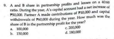 9. A and B share in partnership profits and losses on a 40:60
ratio. During the year, A's capital account had a net increase of
P50,000. Partner A made contributions of P10,000 and capital
withdrawals of P60,000 during the year. How much was the
share of B in the partnership profit for the year?
a. 100,000
ь. 150,000
c. 200,000
d. 180,000
