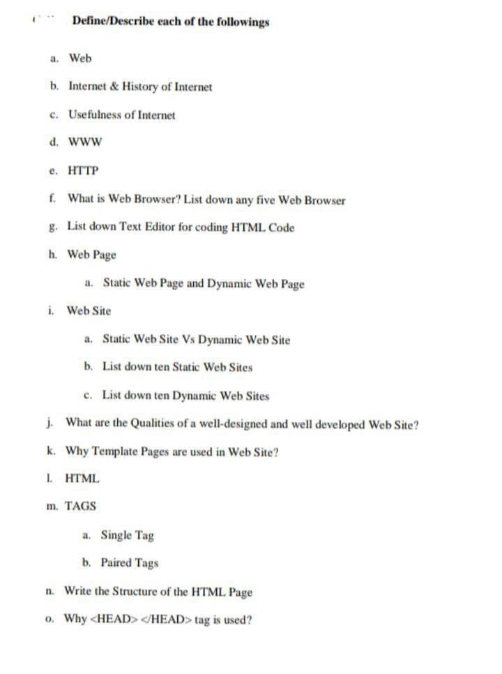 Define/Describe each of the followings
a. Web
b. Internet & History of Internet
c. Usefulness of Internet
d. www
е. НTТР
f. What is Web Browser? List down any five Web Browser
g. List down Text Editor for coding HTML Code
h. Web Page
a. Static Web Page and Dynamic Web Page
i. Web Site
a. Static Web Site Vs Dynamic Web Site
b. List down ten Static Web Sites
c. List down ten Dynamic Web Sites
j. What are the Qualities of a well-designed and well developed Web Site?
k. Why Template Pages are used in Web Site?
1. HTML
m. TAGS
a. Single Tag
b. Paired Tags
n. Write the Structure of the HTML Page
o. Why <HEAD> </HEAD> tag is used?

