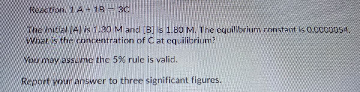 Reaction: 1A+1B= 3C
The initial [A] is 1.30 M and [B] is 1.80 M. The equilibrium constant is 0.00000S4.
What is the concentration of C at equilibrium?
You may assume the 5% rule is valid.
Report your answer to three significant figures.
