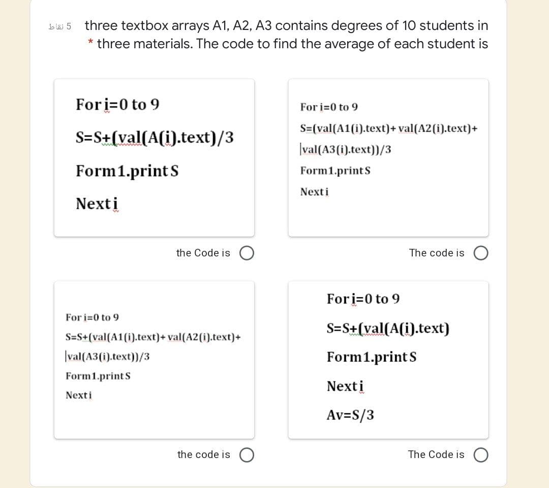 three textbox arrays A1, A2, A3 contains degrees of 10 students in
* three materials. The code to find the average of each student is
blä 5
Fori=0 to 9
For i=0 to 9
S={val(A1(i).text)+ val(A2(i).text)+
S=S+(val(A(i).text)/3
|val(A3(i).text))/3
Form1.print S
Form1.printS
Nexti
Nexti
the Code is
The code is
Fori=0 to 9
For i=0 to 9
S=S+(val(A(i).text)
S=S+(val(A1(i).text)+ val(A2(i).text)+
|val(A3(i).text))/3
Form1.print S
Form1.printS
Nexti
Nexti
Av=S/3
the code is
The Code is
