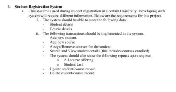 9. Student Registration System
a. This system is used during student registration in a certain University. Developing such
system will require different information. Below are the requirements for this project.
i. The system should be able to store the following data.
Student details
Course details
ii. The following transactions should be implemented in the system.
Add new student.
Add new course
Assign/Remove courses for the student
Search and View student details (this includes courses enrolled)
The system should also show the following reports upon request:
O All course offering
o Student List
Update student/course record
Delete student/course record
