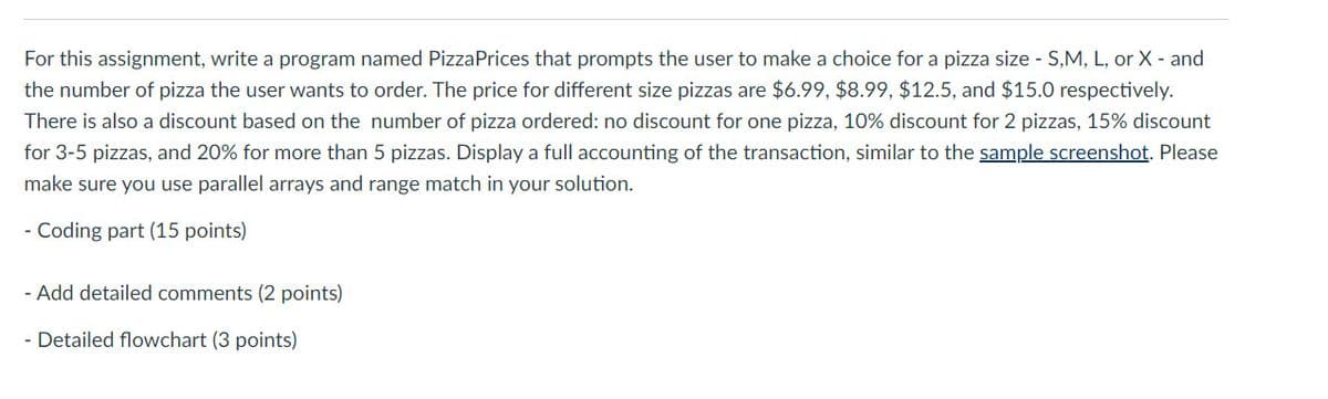 For this assignment, write a program named PizzaPrices that prompts the user to make a choice for a pizza size - S,M, L, or X - and
the number of pizza the user wants to order. The price for different size pizzas are $6.99, $8.99, $12.5, and $15.0 respectively.
There is also a discount based on the number of pizza ordered: no discount for one pizza, 10% discount for 2 pizzas, 15% discount
for 3-5 pizzas, and 20% for more than 5 pizzas. Display a full accounting of the transaction, similar to the sample screenshot. Please
make sure you use parallel arrays and range match in your solution.
- Coding part (15 points)
- Add detailed comments (2 points)
- Detailed flowchart (3 points)

