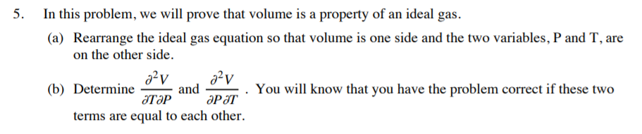 5.
In this problem, we will prove that volume is a property of an ideal gas.
(a) Rearrange the ideal gas equation so that volume is one side and the two variables, P and T, are
on the other side.
(b) Determine
and
ӘРӘТ
You will know that you have the problem correct if these two
JTƏP
terms are equal to each other.
