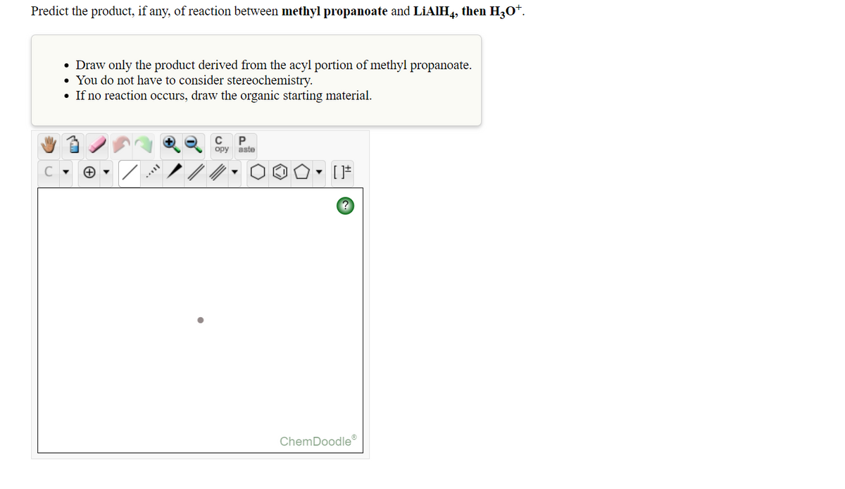 Predict the product, if any, of reaction between methyl propanoate and LİAIH4, then H3O*.
• Draw only the product derived from the acyl portion of methyl propanoate.
• You do not have to consider stereochemistry.
• If no reaction occurs, draw the organic starting material.
C
opy aste
ChemDoodle
