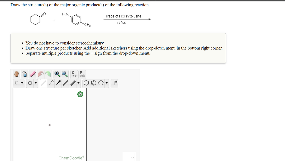 Draw the structure(s) of the major organic product(s) of the following reaction.
H,N,
Trace of HCI in toluene
+
reflux
CH
• You do not have to consider stereochemistry.
• Draw one structure per sketcher. Add additional sketchers using the drop-down menu in the bottom right corner.
Separate multiple products using the + sign from the drop-down menu.
C
opy aste
ChemDoodle
