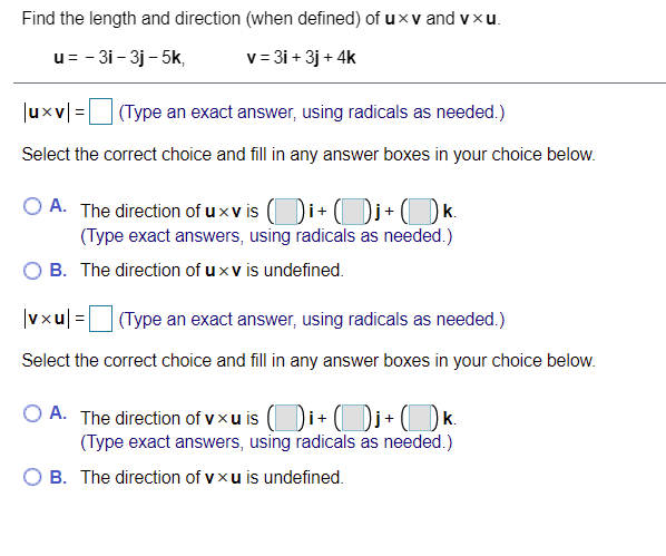 Find the length and direction (when defined) of uxv and vxu.
u= - 31- 3j - 5k,
v = 3i + 3j + 4k
|uxv =|
(Type an exact answer, using radicals as needed.)
Select the correct choice and fill in any answer boxes in your choice below.
O A. The direction of u x v is (Di+ Di+(k.
(Type exact answers, using radicals as needed.)
B. The direction of uxv is undefined.
|vxu| =
| (Type an exact answer, using radicals as needed.)
Select the correct choice and fill in any answer boxes in your choice below.
O A. The direction of v xu is (Di+ (Dj+ (_Dk.
(Type exact answers, using radicals as needed.)
O B. The direction of vxu is undefined.
