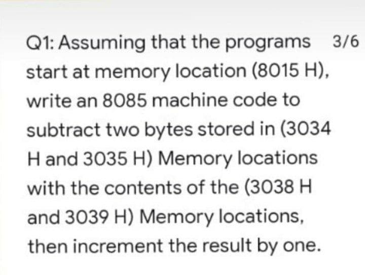 Q1: Assuming that the programs 3/6
start at memory location (8015 H),
write an 8085 machine code to
subtract two bytes stored in (3034
H and 3035 H) Memory locations
with the contents of the (3038 H
and 3039 H) Memory locations,
then increment the result by one.
