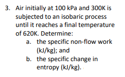 3. Air initially at 100 kPa and 300K is
subjected to an isobaric process
until it reaches a final temperature
of 620K. Determine:
a. the specific non-flow work
(kJ/kg); and
b. the specific change in
entropy (kJ/kg).

