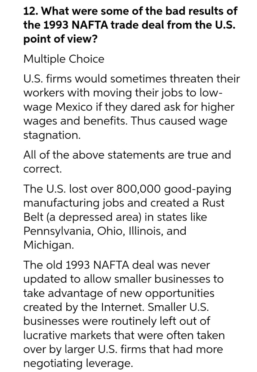 12. What were some of the bad results of
the 1993 NAFTA trade deal from the U.S.
point of view?
Multiple Choice
U.S. firms would sometimes threaten their
workers with moving their jobs to low-
wage Mexico if they dared ask for higher
wages and benefits. Thus caused wage
stagnation.
All of the above statements are true and
correct.
The U.S. lost over 800,000 good-paying
manufacturing jobs and created a Rust
Belt (a depressed area) in states like
Pennsylvania, Ohio, Illinois, and
Michigan.
The old 1993 NAFTA deal was never
updated to allow smaller businesses to
take advantage of new opportunities
created by the Internet. Smaller U.S.
businesses were routinely left out of
lucrative markets that were often taken
over by larger U.S. firms that had more
negotiating leverage.
