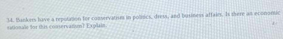 34. Bankers have a reputation for conservatism in politics, dress, and business affairs. Is there an economic
rationale for this conservatism? Explain.
