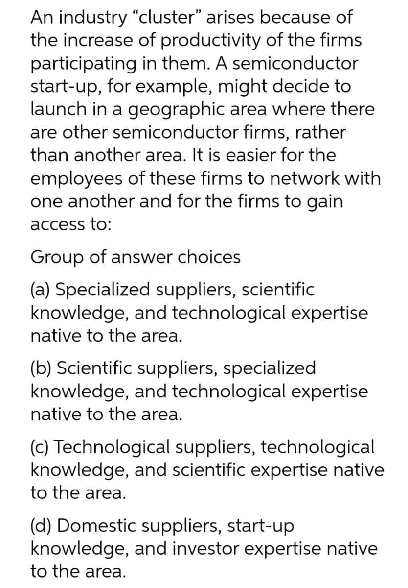 An industry "cluster" arises because of
the increase of productivity of the firms
participating in them. A semiconductor
start-up, for example, might decide to
launch in a geographic area where there
are other semiconductor firms, rather
than another area. It is easier for the
employees of these firms to network with
one another and for the firms to gain
access to:
Group of answer choices
(a) Specialized suppliers, scientific
knowledge, and technological expertise
native to the area.
(b) Scientific suppliers, specialized
knowledge, and technological expertise
native to the area.
(c) Technological suppliers, technological
knowledge, and scientific expertise native
to the area.
(d) Domestic suppliers, start-up
knowledge, and investor expertise native
to the area.
