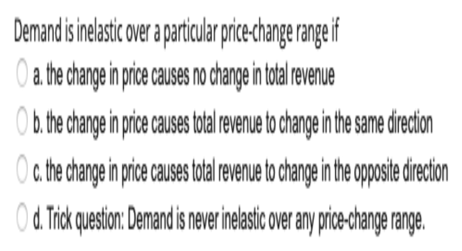 Demand is inelasic over partiularpricechange range if
a. the change in price causes no change in total revenue
O b. the change in pric cuses oal revenue to change in he same direction
O c the change in prce causes oalrevenueto change in the oposie drecion
O d. Tick queston: Demand is never inelasic over any pric-change range.
