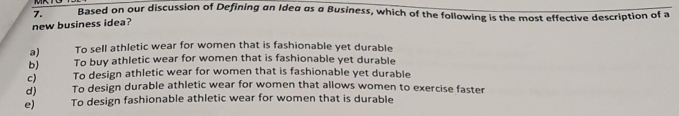 Based on our discussion of Defining an Idea as a Business, which of the following is the most effective description of a
7.
new business idea?
a)
b)
c)
d)
e)
To sell athletic wear for women that is fashionable yet durable
To buy athletic wear for women that is fashionable yet durable
To design athletic wear for women that is fashionable yet durable
To design durable athletic wear for women that allows women to exercise faster
To design fashionable athletic wear for women that is durable
