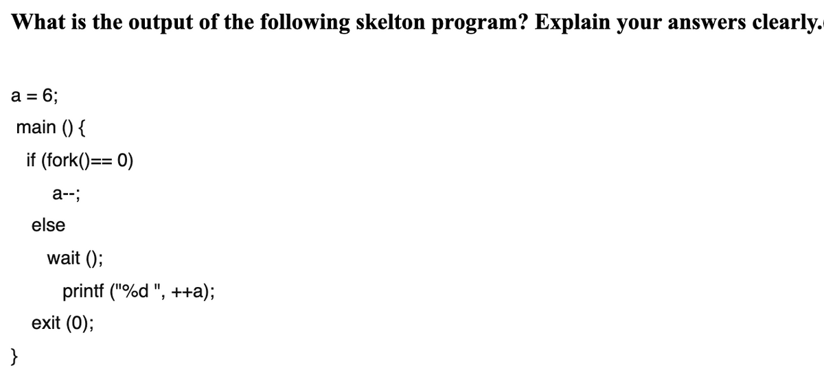What is the output of the following skelton program? Explain your answers clearly.
a = 6;
main () {
if (fork()== 0)
3%3D
a--;
else
wait ();
printf ("%d ", ++a);
exit (0);
}

