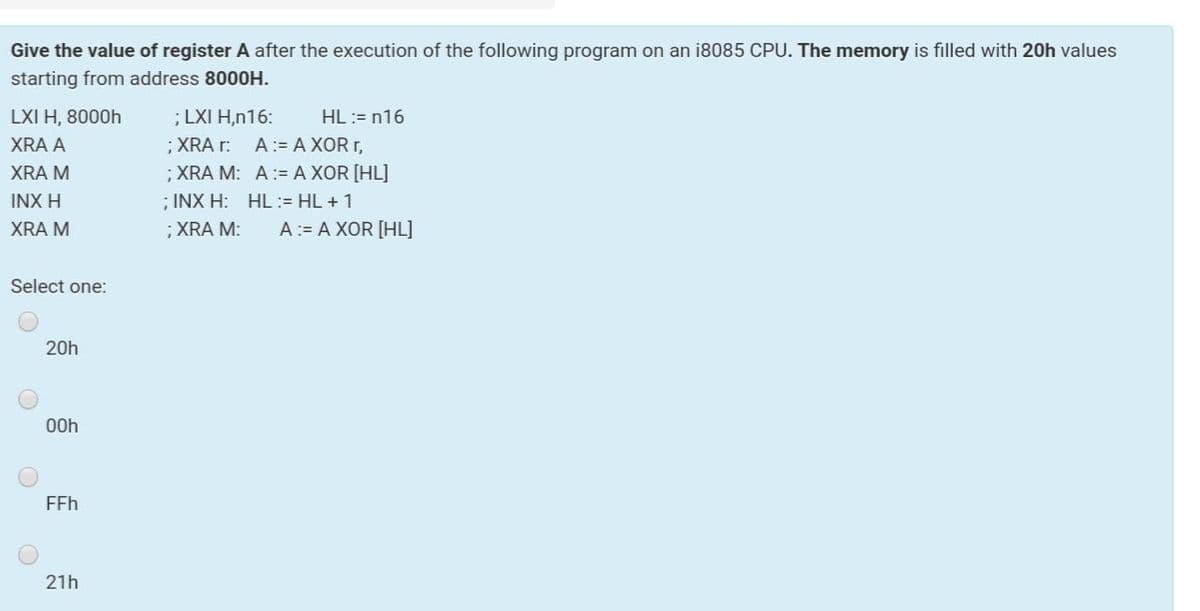 Give the value of register A after the execution of the following program on an i8085 CPU. The memory is filled with 20h values
starting from address 8000H.
LXI H, 8000h
; LXI H,n16:
HL := n16
XRA A
;XRA r:
A:= A XOR r,
;XRA M: A:= A XOR [HL]
; INX H: HL:= HL +1
;XRA M:
XRA M
INX H
XRA M
A:= A XOR [HL]
Select one:
20h
00h
FFh
21h
