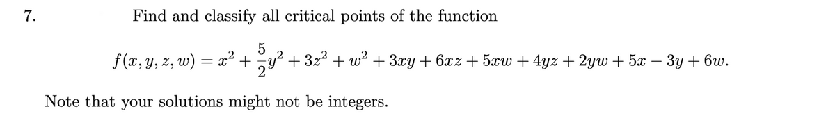 7.
Find and classify all critical points of the function
f (x, y, z, w) = x² + y?
5
+ 3z2 + w? + 3xy + 6xz + 5w + 4yz + 2yw + 5x – 3y + 6w.
2
Note that your solutions might not be integers.
