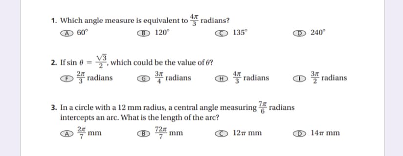 1. Which angle measure is equivalent to radians?
60°
® 120°
135°
240°
2. If sin 0
, which could be the value of 0?
2n
radians
37
37 radians
radians
47
radians
3. In a circle with a 12 mm radius, a central angle measuring radians
intercepts an arc. What is the length of the arc?
727
7
mm
B
mm
127 mm
147 mm
